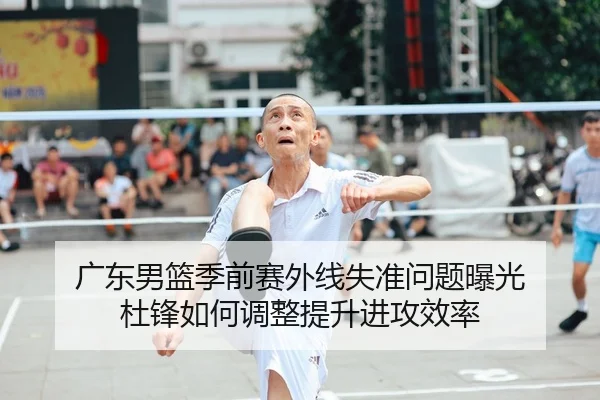 广东男篮季前赛外线失准问题曝光 杜锋如何调整提升进攻效率