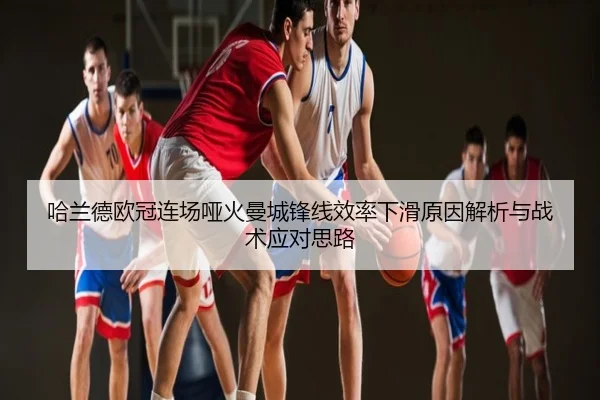 哈兰德欧冠连场哑火曼城锋线效率下滑原因解析与战术应对思路
